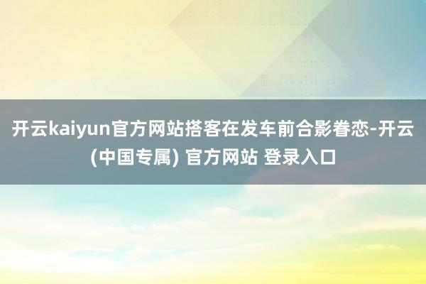 开云kaiyun官方网站搭客在发车前合影眷恋-开云(中国专属) 官方网站 登录入口