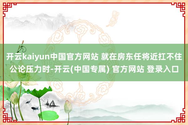 开云kaiyun中国官方网站 就在房东任将近扛不住公论压力时-开云(中国专属) 官方网站 登录入口