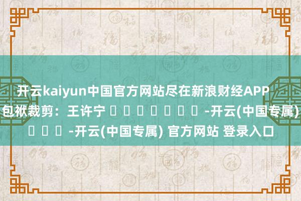 开云kaiyun中国官方网站尽在新浪财经APP            						包袱裁剪：王许宁 							-开云(中国专属) 官方网站 登录入口