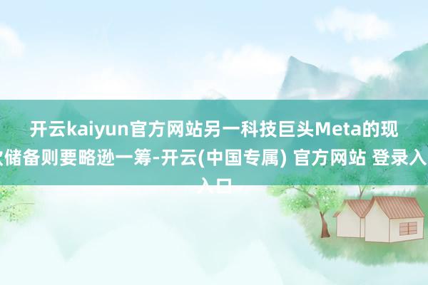 开云kaiyun官方网站　　另一科技巨头Meta的现款储备则要略逊一筹-开云(中国专属) 官方网站 登录入口