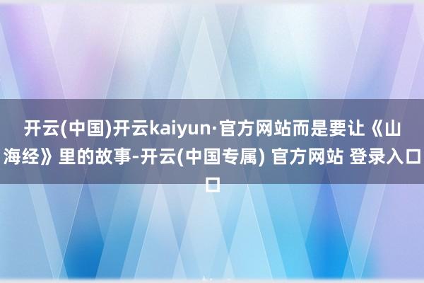 开云(中国)开云kaiyun·官方网站而是要让《山海经》里的故事-开云(中国专属) 官方网站 登录入口