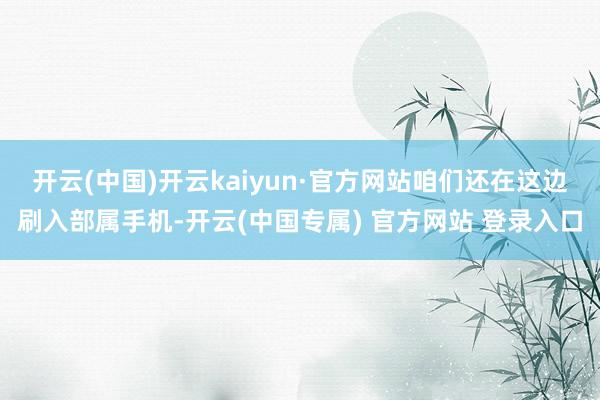 开云(中国)开云kaiyun·官方网站咱们还在这边刷入部属手机-开云(中国专属) 官方网站 登录入口