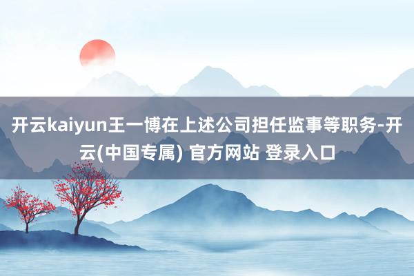开云kaiyun王一博在上述公司担任监事等职务-开云(中国专属) 官方网站 登录入口