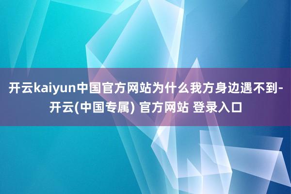开云kaiyun中国官方网站为什么我方身边遇不到-开云(中国专属) 官方网站 登录入口