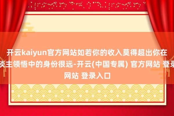 开云kaiyun官方网站如若你的收入莫得超出你在别东谈主领悟中的身份很远-开云(中国专属) 官方网站 登录入口
