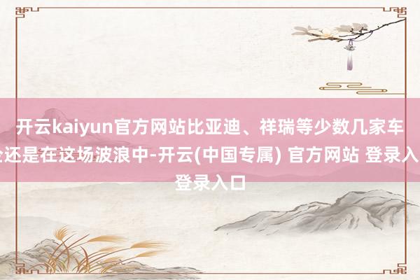 开云kaiyun官方网站比亚迪、祥瑞等少数几家车企还是在这场波浪中-开云(中国专属) 官方网站 登录入口