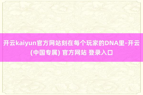 开云kaiyun官方网站刻在每个玩家的DNA里-开云(中国专属) 官方网站 登录入口