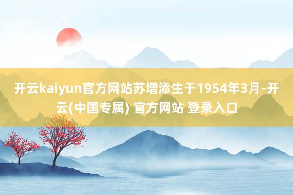 开云kaiyun官方网站苏增添生于1954年3月-开云(中国专属) 官方网站 登录入口