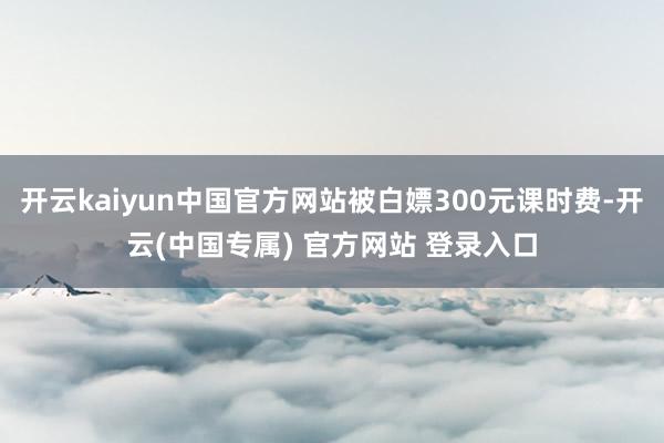 开云kaiyun中国官方网站被白嫖300元课时费-开云(中国专属) 官方网站 登录入口