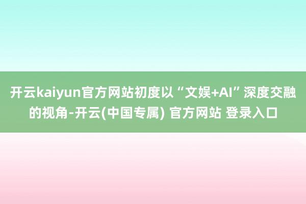 开云kaiyun官方网站初度以“文娱+AI”深度交融的视角-开云(中国专属) 官方网站 登录入口