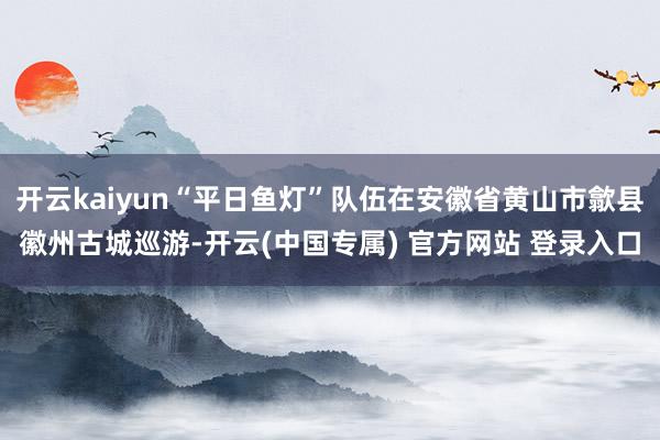 开云kaiyun“平日鱼灯”队伍在安徽省黄山市歙县徽州古城巡游-开云(中国专属) 官方网站 登录入口