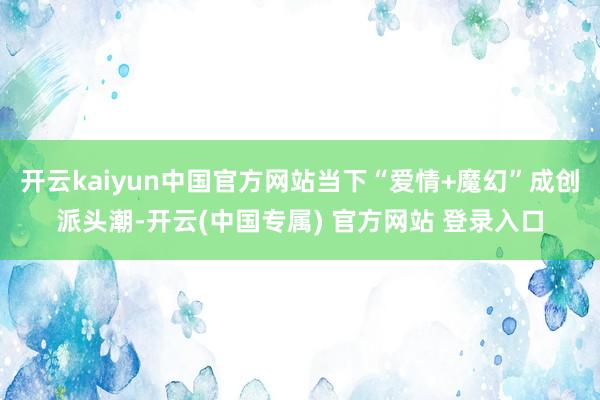 开云kaiyun中国官方网站当下“爱情+魔幻”成创派头潮-开云(中国专属) 官方网站 登录入口