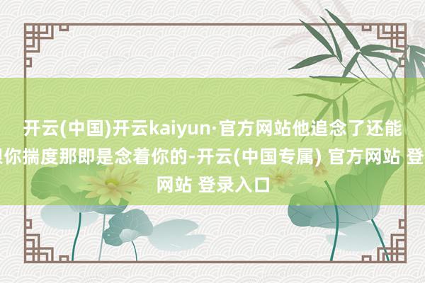 开云(中国)开云kaiyun·官方网站他追念了还能猜度跟你揣度那即是念着你的-开云(中国专属) 官方网站 登录入口