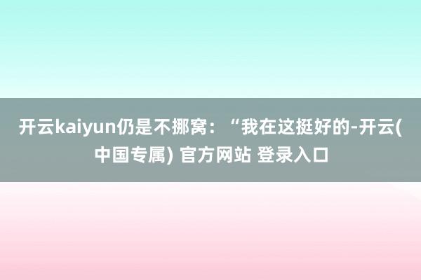 开云kaiyun仍是不挪窝:“我在这挺好的-开云(中国专属) 官方网站 登录入口