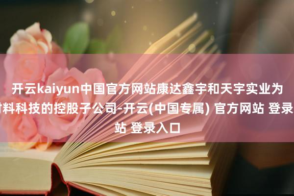 开云kaiyun中国官方网站康达鑫宇和天宇实业为新材料科技的控股子公司-开云(中国专属) 官方网站 登录入口