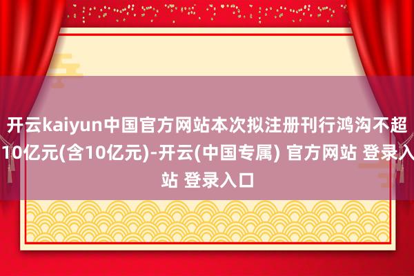开云kaiyun中国官方网站本次拟注册刊行鸿沟不超越10亿元(含10亿元)-开云(中国专属) 官方网站 登录入口