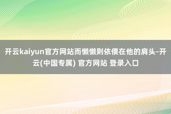 开云kaiyun官方网站而懒懒则依偎在他的肩头-开云(中国专属) 官方网站 登录入口
