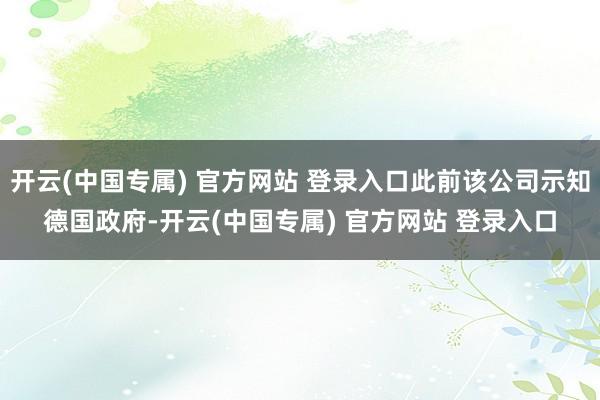 开云(中国专属) 官方网站 登录入口此前该公司示知德国政府-开云(中国专属) 官方网站 登录入口