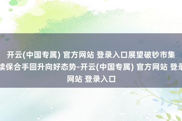 开云(中国专属) 官方网站 登录入口展望破钞市集将陆续保合手回升向好态势-开云(中国专属) 官方网站 登录入口