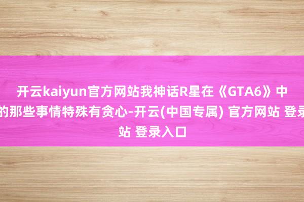 开云kaiyun官方网站我神话R星在《GTA6》中作念的那些事情特殊有贪心-开云(中国专属) 官方网站 登录入口