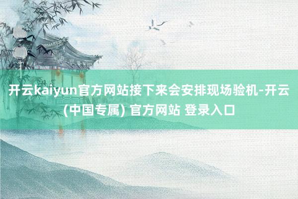 开云kaiyun官方网站接下来会安排现场验机-开云(中国专属) 官方网站 登录入口