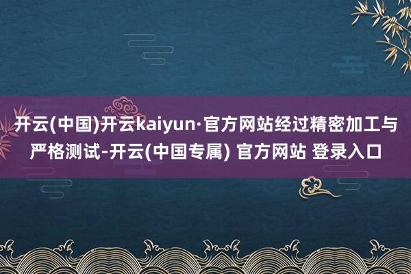 开云(中国)开云kaiyun·官方网站经过精密加工与严格测试-开云(中国专属) 官方网站 登录入口
