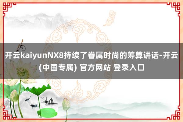 开云kaiyunNX8持续了眷属时尚的筹算讲话-开云(中国专属) 官方网站 登录入口