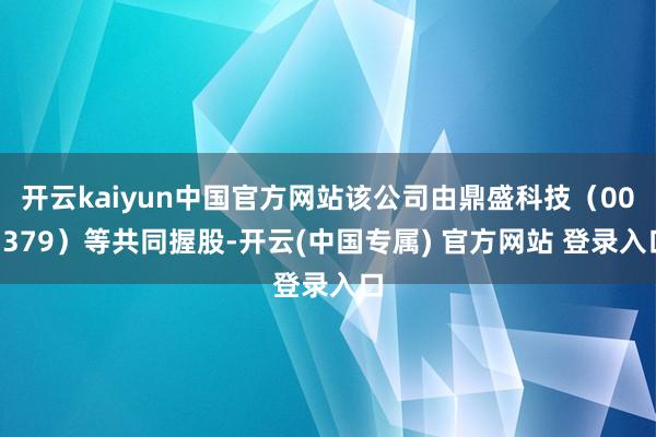开云kaiyun中国官方网站该公司由鼎盛科技（001379）等共同握股-开云(中国专属) 官方网站 登录入口