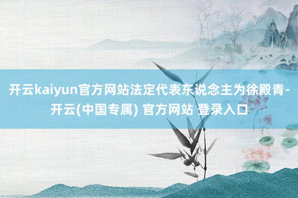 开云kaiyun官方网站法定代表东说念主为徐殿青-开云(中国专属) 官方网站 登录入口