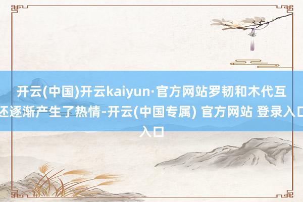 开云(中国)开云kaiyun·官方网站罗韧和木代互还逐渐产生了热情-开云(中国专属) 官方网站 登录入口