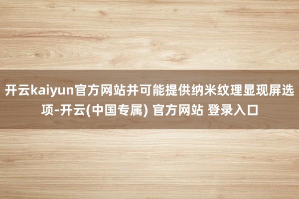 开云kaiyun官方网站并可能提供纳米纹理显现屏选项-开云(中国专属) 官方网站 登录入口