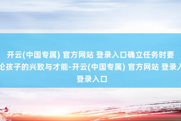 开云(中国专属) 官方网站 登录入口确立任务时要讨论孩子的兴致与才能-开云(中国专属) 官方网站 登录入口