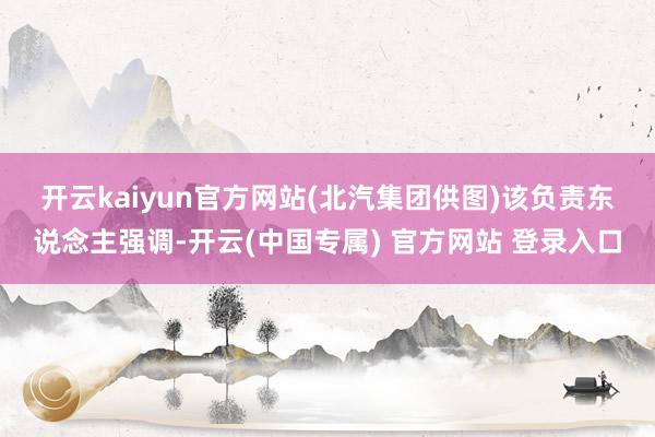 开云kaiyun官方网站(北汽集团供图) 该负责东说念主强调-开云(中国专属) 官方网站 登录入口