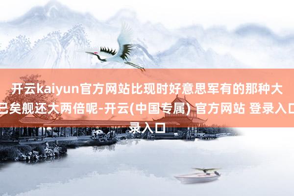 开云kaiyun官方网站比现时好意思军有的那种大已矣舰还大两倍呢-开云(中国专属) 官方网站 登录入口