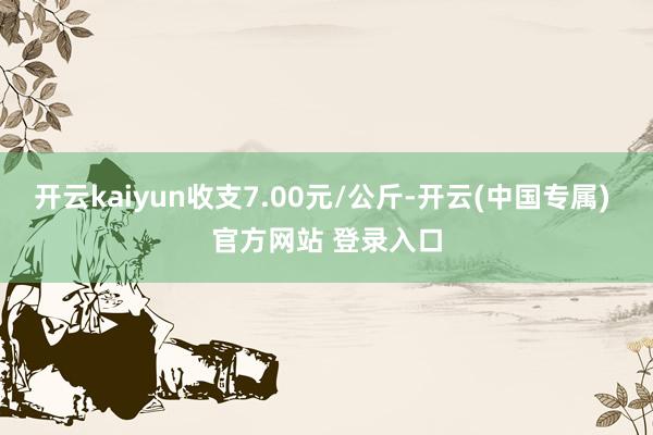 开云kaiyun收支7.00元/公斤-开云(中国专属) 官方网站 登录入口