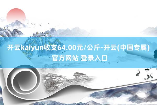 开云kaiyun收支64.00元/公斤-开云(中国专属) 官方网站 登录入口