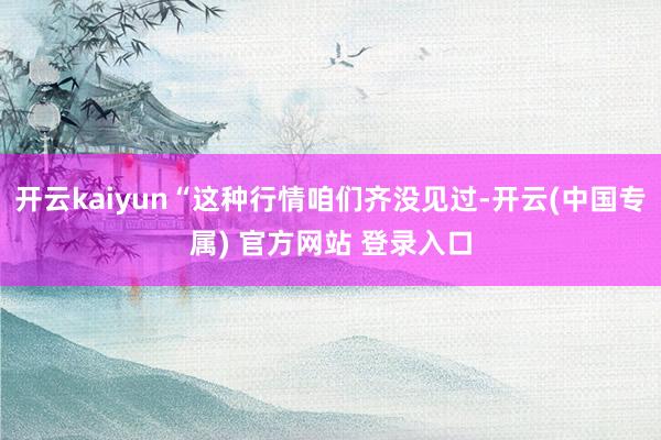 开云kaiyun“这种行情咱们齐没见过-开云(中国专属) 官方网站 登录入口