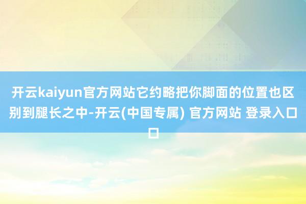 开云kaiyun官方网站它约略把你脚面的位置也区别到腿长之中-开云(中国专属) 官方网站 登录入口