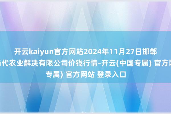 开云kaiyun官方网站2024年11月27日邯郸诞生区滏东当代农业解决有限公司价钱行情-开云(中国专属) 官方网站 登录入口
