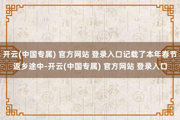 开云(中国专属) 官方网站 登录入口记载了本年春节返乡途中-开云(中国专属) 官方网站 登录入口