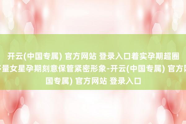 开云(中国专属) 官方网站 登录入口着实孕期超圈好感不同于多量女星孕期刻意保管紧密形象-开云(中国专属) 官方网站 登录入口