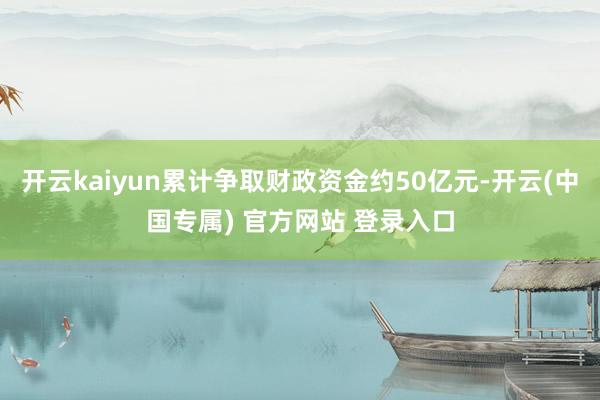 开云kaiyun累计争取财政资金约50亿元-开云(中国专属) 官方网站 登录入口