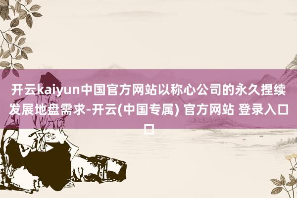开云kaiyun中国官方网站以称心公司的永久捏续发展地盘需求-开云(中国专属) 官方网站 登录入口