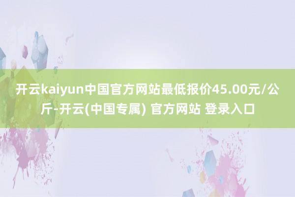 开云kaiyun中国官方网站最低报价45.00元/公斤-开云(中国专属) 官方网站 登录入口