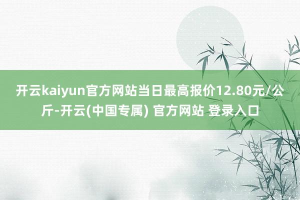 开云kaiyun官方网站当日最高报价12.80元/公斤-开云(中国专属) 官方网站 登录入口