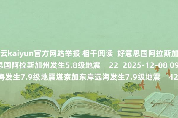 开云kaiyun官方网站举报 相干阅读  好意思国阿拉斯加州发生5.8级地震好意思国阿拉斯加州发生5.8级地震    22  2025-12-08 09:30     堪察加东岸远海发生7.9级地震堪察加东岸远海发生7.9级地震    42  2025-07-30 07:52     印尼松巴哇岛南部海域发生5.3级地震印尼松巴哇岛南部海域发生5.3级地震    25  2025-07-17 17:37     玻利维亚发生5.5级地震玻利维亚发生5.5级地震    32  2025-07-03 14:16     四川宜宾市珙县近邻发生4.7级摆布地震四川宜宾市珙县近邻发生4.7级摆布地震    55  2025-06-15 18:43     一财最热      点击关闭-开云(中国专属) 官方网站 登录入口