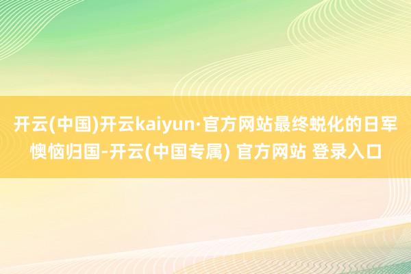 开云(中国)开云kaiyun·官方网站最终蜕化的日军懊恼归国-开云(中国专属) 官方网站 登录入口