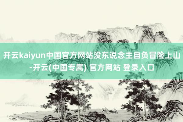 开云kaiyun中国官方网站没东说念主自负冒险上山-开云(中国专属) 官方网站 登录入口