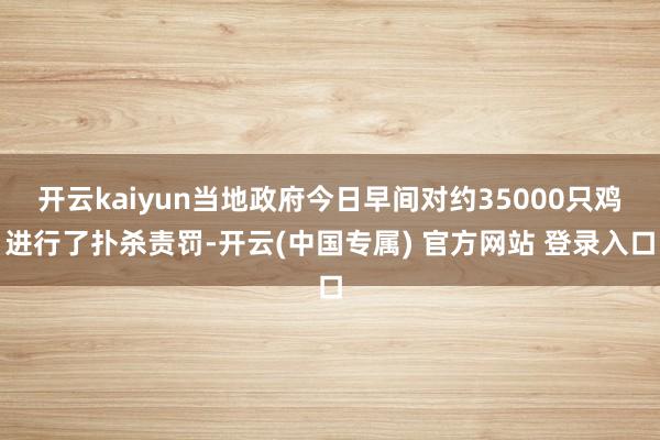开云kaiyun当地政府今日早间对约35000只鸡进行了扑杀责罚-开云(中国专属) 官方网站 登录入口