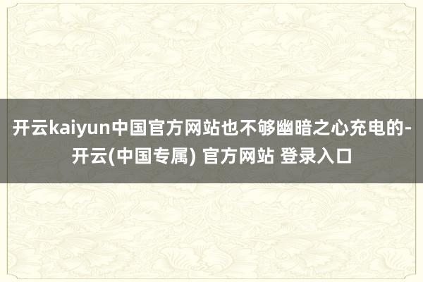 开云kaiyun中国官方网站也不够幽暗之心充电的-开云(中国专属) 官方网站 登录入口